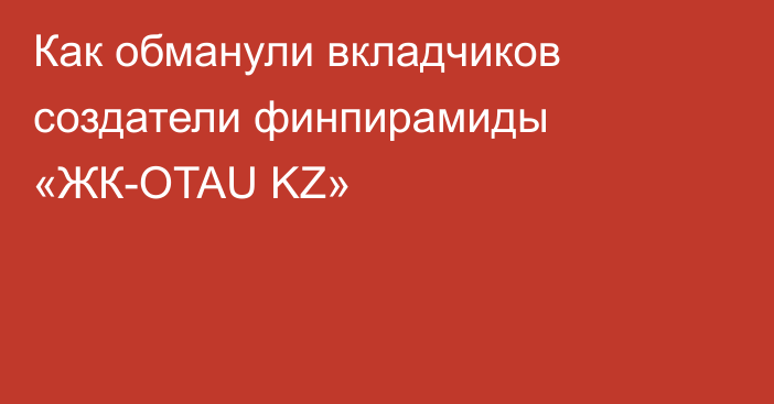 Как обманули вкладчиков создатели финпирамиды «ЖК-OTAU KZ»