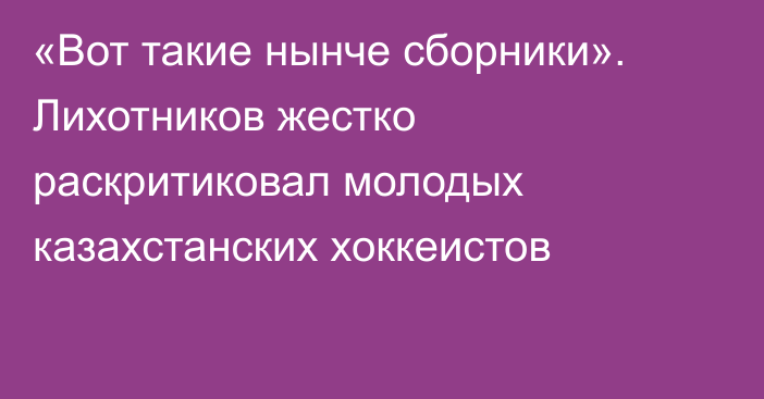 «Вот такие нынче сборники». Лихотников жестко раскритиковал молодых казахстанских хоккеистов