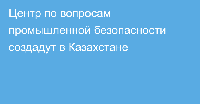 Центр по вопросам промышленной безопасности создадут в Казахстане