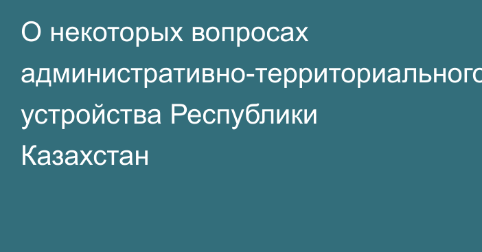 О некоторых вопросах административно-территориального устройства Республики Казахстан