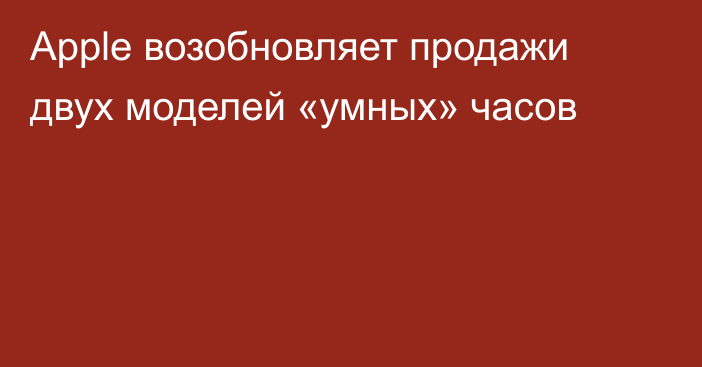 Apple возобновляет продажи двух моделей «умных» часов