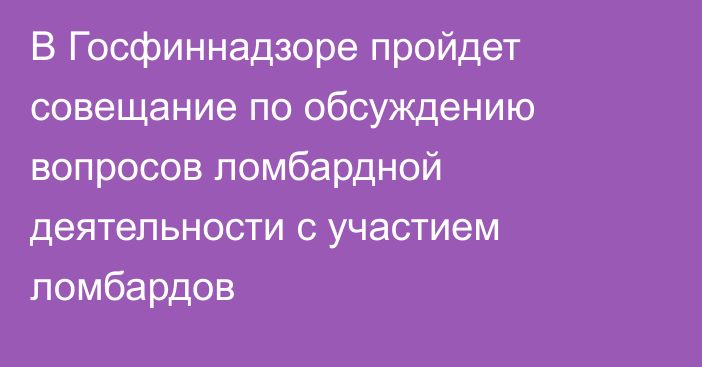 В Госфиннадзоре пройдет совещание по обсуждению вопросов ломбардной деятельности с участием ломбардов