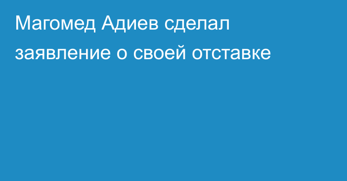 Магомед Адиев сделал заявление о своей отставке