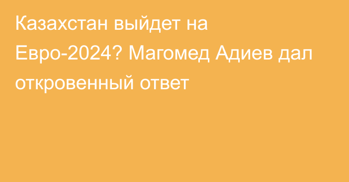 Казахстан выйдет на Евро-2024? Магомед Адиев дал откровенный ответ