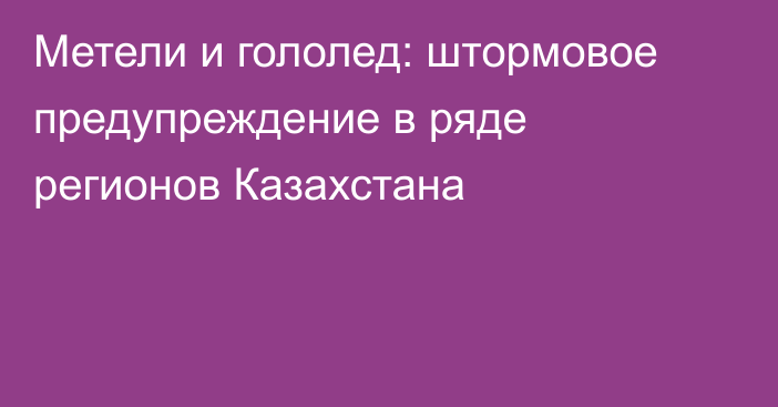 Метели и гололед: штормовое предупреждение в ряде регионов Казахстана