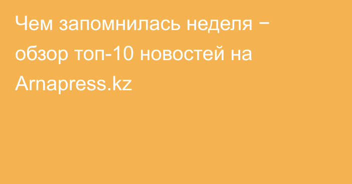 Чем запомнилась неделя − обзор топ-10 новостей на Arnapress.kz