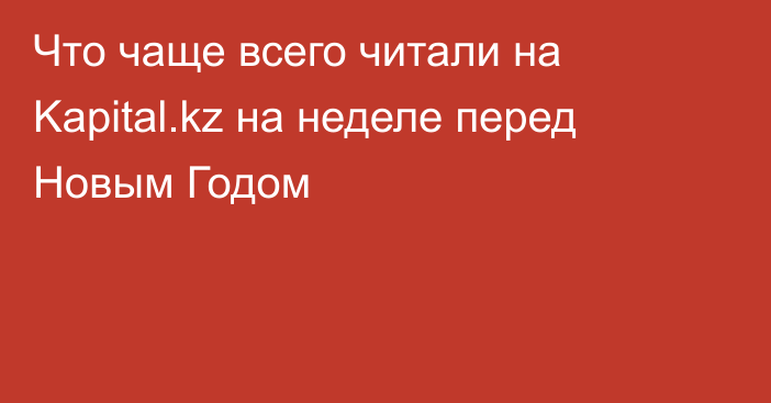 Что чаще всего читали на Kapital.kz на неделе перед Новым Годом