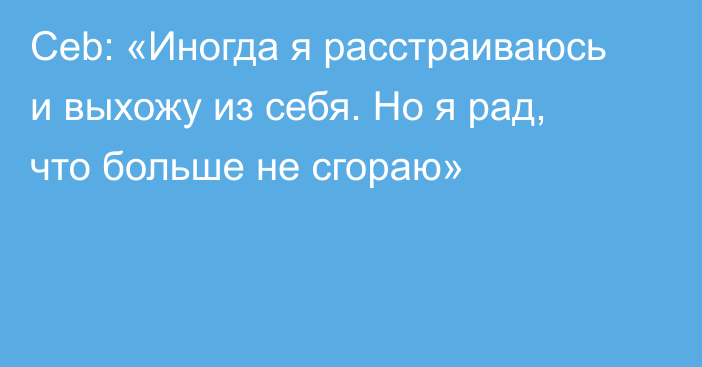 Ceb: «Иногда я расстраиваюсь и выхожу из себя. Но я рад, что больше не сгораю»