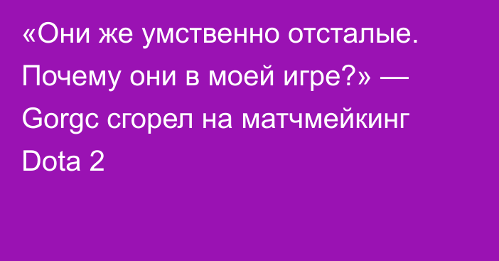 «Они же умственно отсталые. Почему они в моей игре?» — Gorgc сгорел на матчмейкинг Dota 2