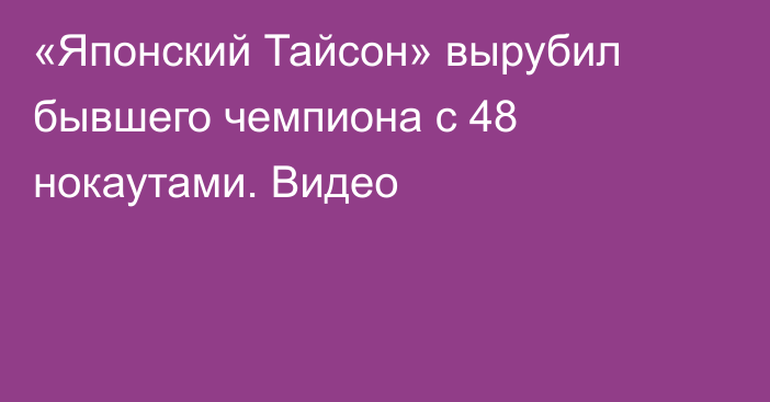 «Японский Тайсон» вырубил бывшего чемпиона с 48 нокаутами. Видео