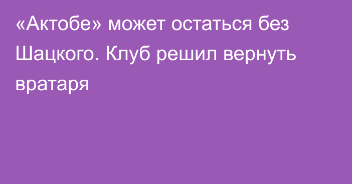 «Актобе» может остаться без Шацкого. Клуб решил вернуть вратаря