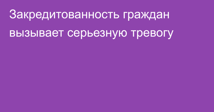 Закредитованность граждан вызывает серьезную тревогу