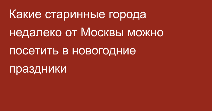 Какие старинные города недалеко от Москвы можно посетить в новогодние праздники