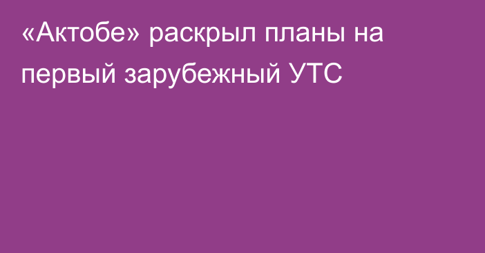 «Актобе» раскрыл планы на первый зарубежный УТС