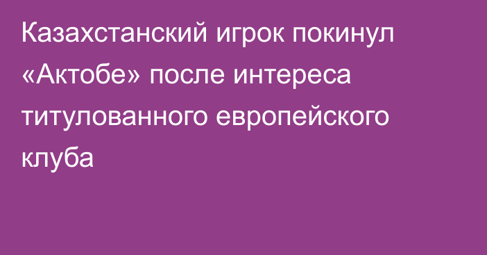 Казахстанский игрок покинул «Актобе» после интереса титулованного европейского клуба