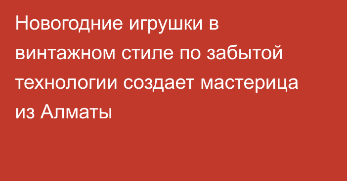 Новогодние игрушки в винтажном стиле по забытой технологии создает мастерица из Алматы