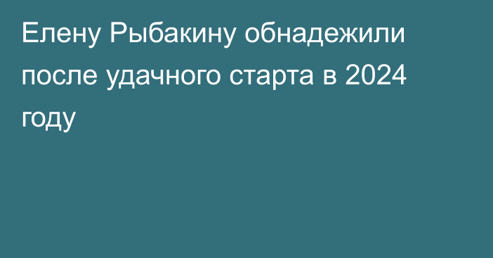 Елену Рыбакину обнадежили после удачного старта в 2024 году