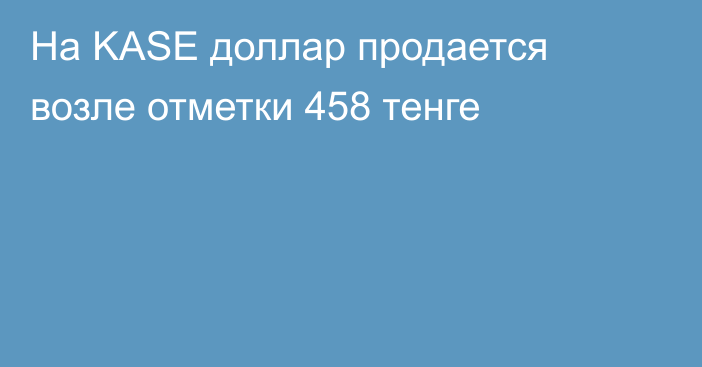 На KASE доллар продается возле отметки  458 тенге