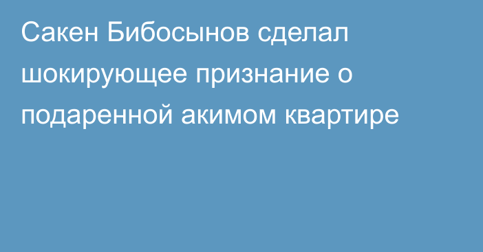 Сакен Бибосынов сделал шокирующее признание о подаренной акимом квартире