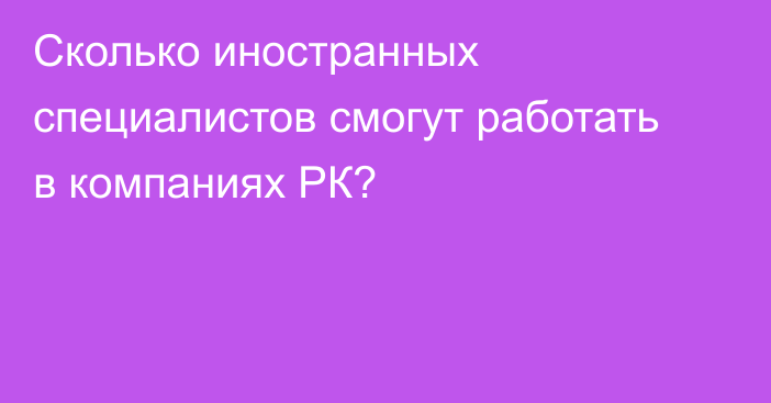 Сколько иностранных специалистов смогут работать в компаниях РК?