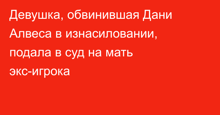 Девушка, обвинившая Дани Алвеса в изнасиловании, подала в суд на мать экс-игрока