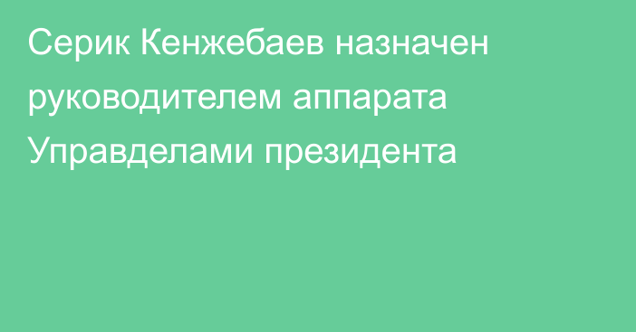 Серик Кенжебаев назначен руководителем аппарата Управделами президента