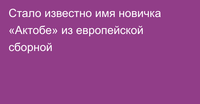 Стало известно имя новичка «Актобе» из европейской сборной