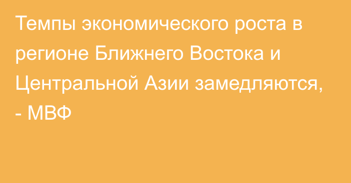 Темпы экономического роста в регионе Ближнего Востока и Центральной Азии замедляются, - МВФ