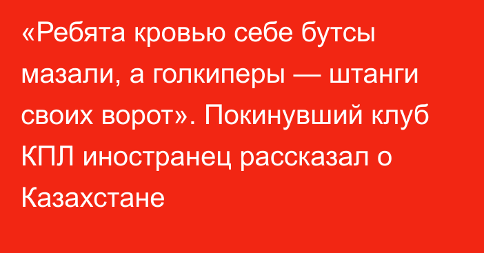 «Ребята кровью себе бутсы мазали, а голкиперы — штанги своих ворот». Покинувший клуб КПЛ иностранец рассказал о Казахстане