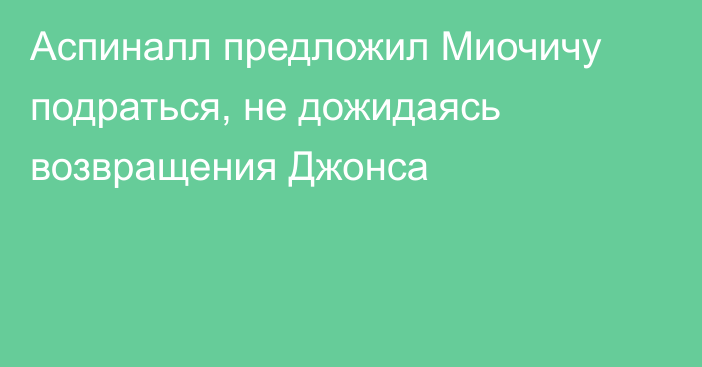 Аспиналл предложил Миочичу подраться, не дожидаясь возвращения Джонса