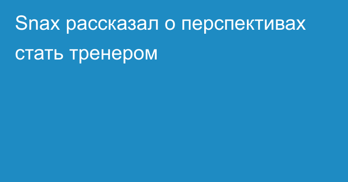 Snax рассказал о перспективах стать тренером