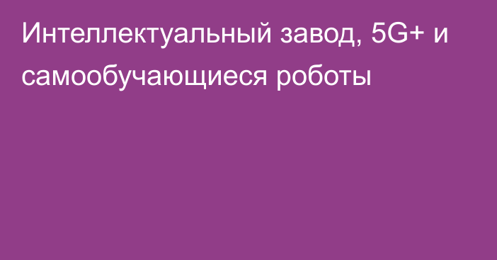 Интеллектуальный завод, 5G+ и самообучающиеся роботы