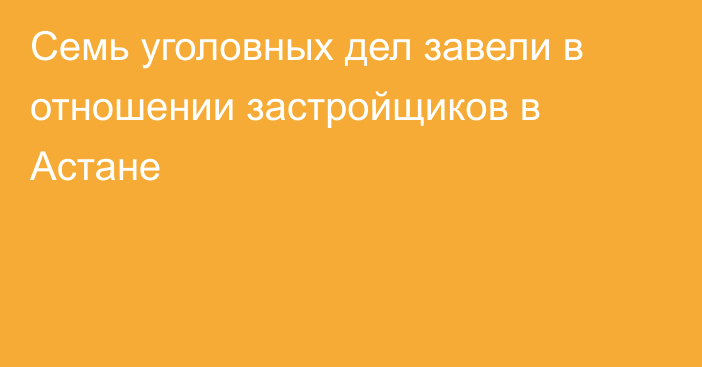 Семь уголовных дел завели в отношении застройщиков в Астане