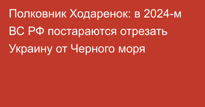 Полковник Ходаренок: в 2024-м ВС РФ постараются отрезать Украину от Черного моря