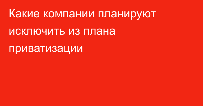 Какие компании планируют исключить из плана приватизации