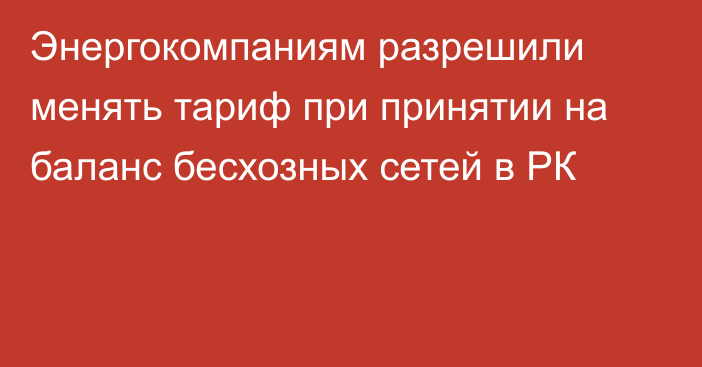 Энергокомпаниям разрешили менять тариф при принятии на баланс бесхозных сетей в РК