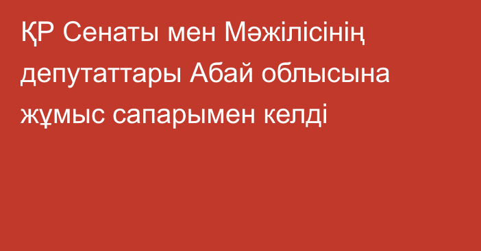 ҚР Сенаты мен Мәжілісінің депутаттары Абай облысына жұмыс сапарымен келді