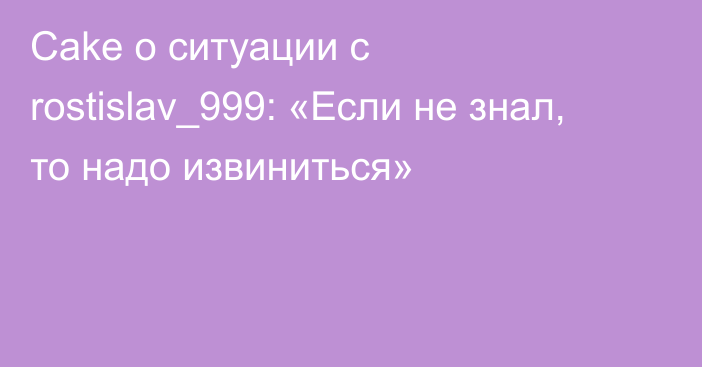 Cake о ситуации с rostislav_999: «Если не знал, то надо извиниться»