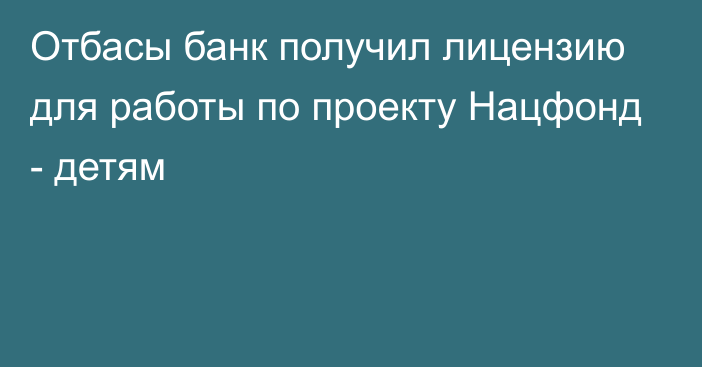 Отбасы банк получил лицензию для работы по проекту Нацфонд - детям