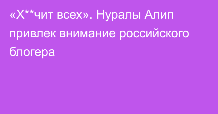 «Х**чит всех». Нуралы Алип привлек внимание российского блогера