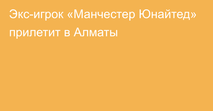 Экс-игрок «Манчестер Юнайтед» прилетит в Алматы