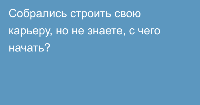 Собрались строить свою карьеру, но не знаете, с чего начать?