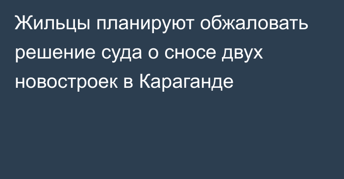 Жильцы планируют обжаловать решение суда о сносе двух новостроек в Караганде