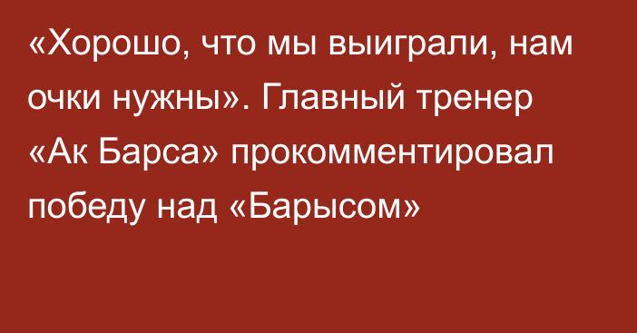 «Хорошо, что мы выиграли, нам очки нужны». Главный тренер «Ак Барса» прокомментировал победу над «Барысом»