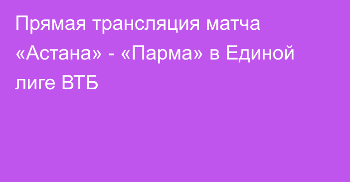 Прямая трансляция матча «Астана» - «Парма» в Единой лиге ВТБ