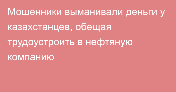 Мошенники выманивали деньги у казахстанцев, обещая трудоустроить в нефтяную компанию