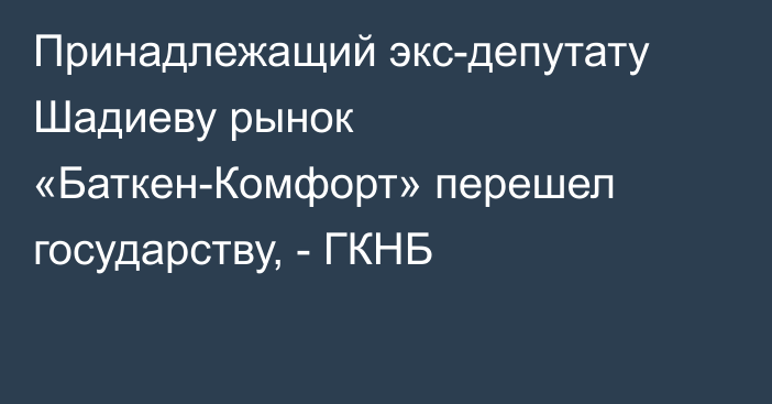 Принадлежащий экс-депутату Шадиеву рынок «Баткен-Комфорт» перешел государству, - ГКНБ