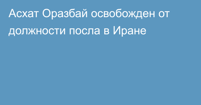 Асхат Оразбай освобожден от должности посла в Иране