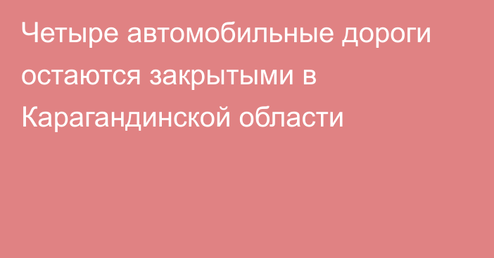 Четыре автомобильные дороги остаются закрытыми в Карагандинской области