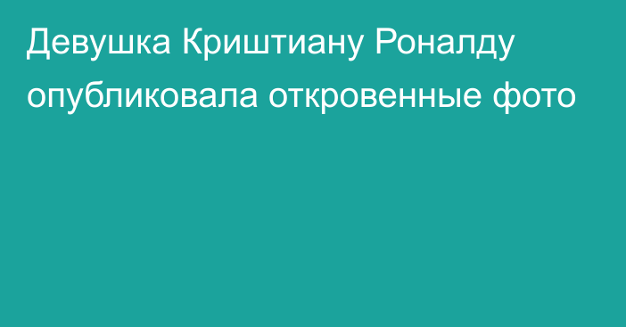 Девушка Криштиану Роналду опубликовала откровенные фото